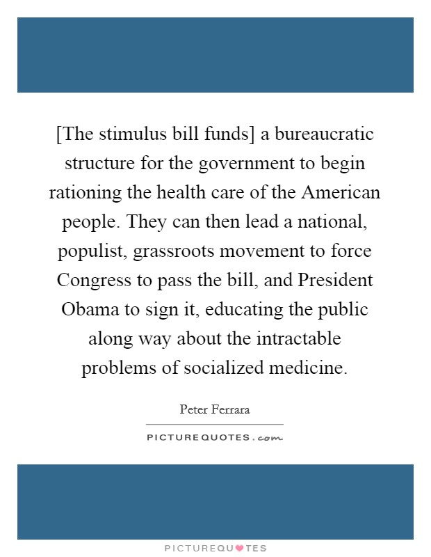 [The stimulus bill funds] a bureaucratic structure for the government to begin rationing the health care of the American people. They can then lead a national, populist, grassroots movement to force Congress to pass the bill, and President Obama to sign it, educating the public along way about the intractable problems of socialized medicine Picture Quote #1