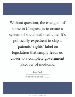 Without question, the true goal of some in Congress is to create a system of socialized medicine. It’s politically expedient to slap a ‘patients’ rights’ label on legislation that simply leads us closer to a complete government takeover of medicine Picture Quote #1