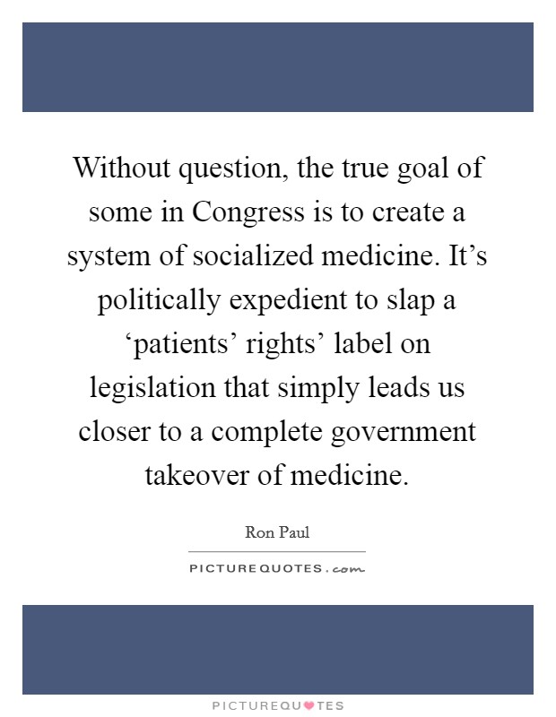 Without question, the true goal of some in Congress is to create a system of socialized medicine. It's politically expedient to slap a ‘patients' rights' label on legislation that simply leads us closer to a complete government takeover of medicine Picture Quote #1