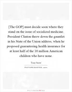[The GOP] must decide soon where they stand on the issue of socialized medicine. President Clinton threw down the gauntlet in his State of the Union address, when he proposed guaranteeing health insurance for at least half of the 10 million American children who have none Picture Quote #1