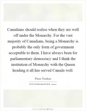 Canadians should realise when they are well off under the Monarchy. For the vast majority of Canadians, being a Monarchy is probably the only form of government acceptable to them. I have always been for parliamentary democracy and I think the institution of Monarchy with the Queen heading it all has served Canada well Picture Quote #1