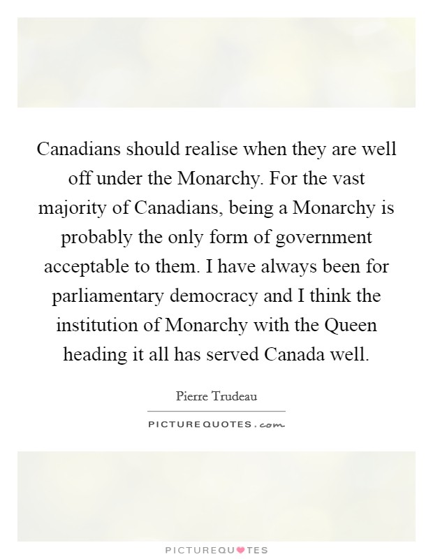 Canadians should realise when they are well off under the Monarchy. For the vast majority of Canadians, being a Monarchy is probably the only form of government acceptable to them. I have always been for parliamentary democracy and I think the institution of Monarchy with the Queen heading it all has served Canada well Picture Quote #1
