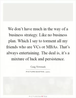 We don’t have much in the way of a business strategy. Like no business plan. Which I say to torment all my friends who are VCs or MBAs. That’s always entertaining. The deal is, it’s a mixture of luck and persistence Picture Quote #1