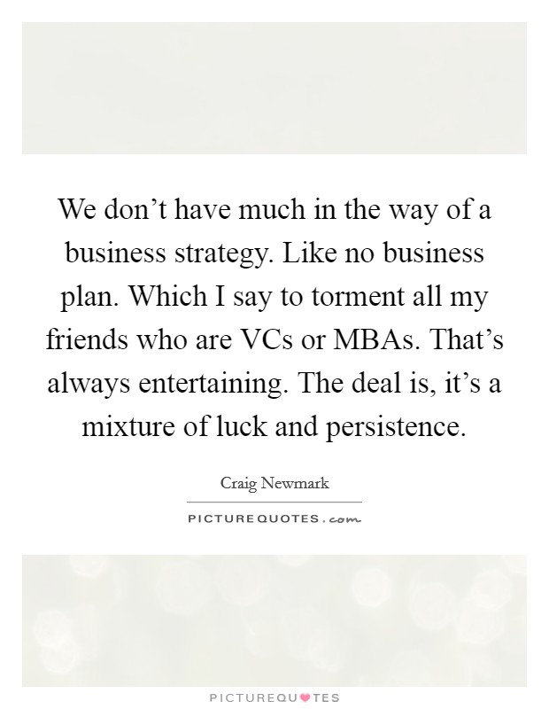 We don’t have much in the way of a business strategy. Like no business plan. Which I say to torment all my friends who are VCs or MBAs. That’s always entertaining. The deal is, it’s a mixture of luck and persistence Picture Quote #1