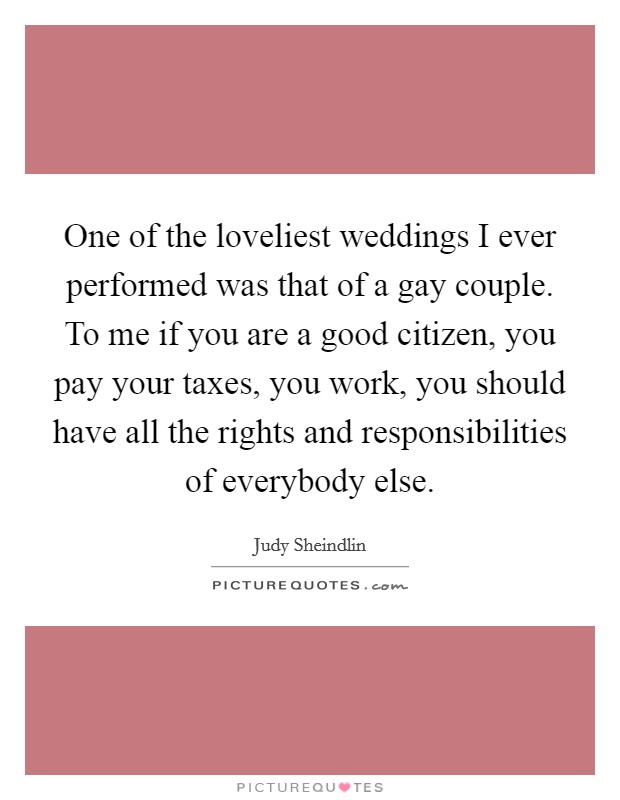 One of the loveliest weddings I ever performed was that of a gay couple. To me if you are a good citizen, you pay your taxes, you work, you should have all the rights and responsibilities of everybody else Picture Quote #1