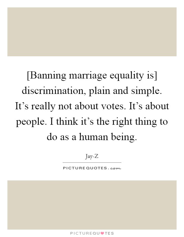 [Banning marriage equality is] discrimination, plain and simple. It's really not about votes. It's about people. I think it's the right thing to do as a human being Picture Quote #1