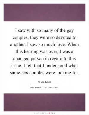 I saw with so many of the gay couples, they were so devoted to another. I saw so much love. When this hearing was over, I was a changed person in regard to this issue. I felt that I understood what same-sex couples were looking for Picture Quote #1