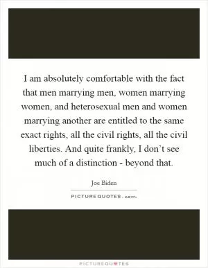I am absolutely comfortable with the fact that men marrying men, women marrying women, and heterosexual men and women marrying another are entitled to the same exact rights, all the civil rights, all the civil liberties. And quite frankly, I don’t see much of a distinction - beyond that Picture Quote #1