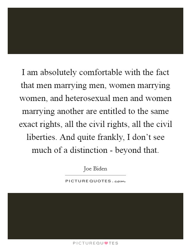I am absolutely comfortable with the fact that men marrying men, women marrying women, and heterosexual men and women marrying another are entitled to the same exact rights, all the civil rights, all the civil liberties. And quite frankly, I don't see much of a distinction - beyond that Picture Quote #1