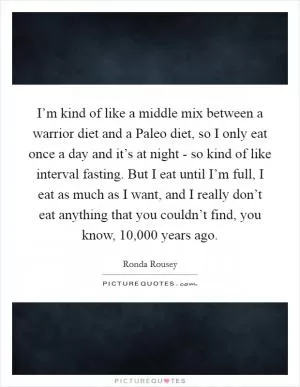 I’m kind of like a middle mix between a warrior diet and a Paleo diet, so I only eat once a day and it’s at night - so kind of like interval fasting. But I eat until I’m full, I eat as much as I want, and I really don’t eat anything that you couldn’t find, you know, 10,000 years ago Picture Quote #1