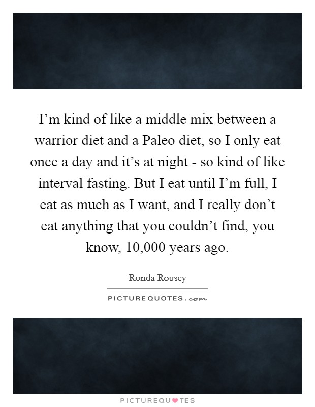 I'm kind of like a middle mix between a warrior diet and a Paleo diet, so I only eat once a day and it's at night - so kind of like interval fasting. But I eat until I'm full, I eat as much as I want, and I really don't eat anything that you couldn't find, you know, 10,000 years ago Picture Quote #1