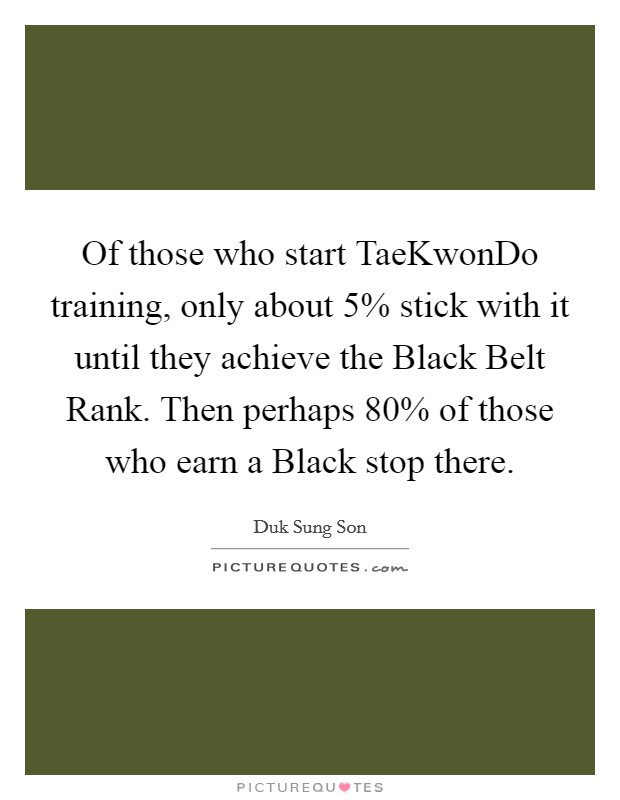 Of those who start TaeKwonDo training, only about 5% stick with it until they achieve the Black Belt Rank. Then perhaps 80% of those who earn a Black stop there Picture Quote #1