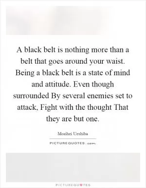 A black belt is nothing more than a belt that goes around your waist. Being a black belt is a state of mind and attitude. Even though surrounded By several enemies set to attack, Fight with the thought That they are but one Picture Quote #1