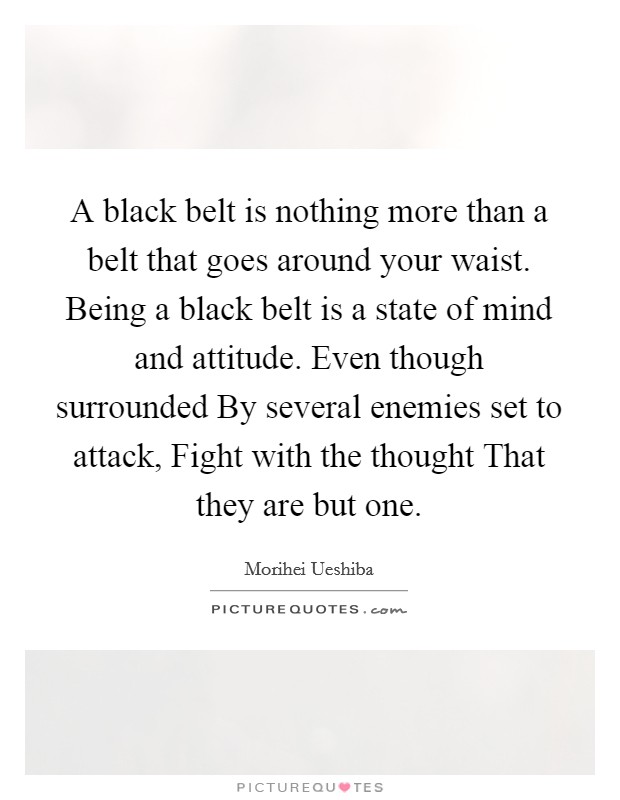 A black belt is nothing more than a belt that goes around your waist. Being a black belt is a state of mind and attitude. Even though surrounded By several enemies set to attack, Fight with the thought That they are but one Picture Quote #1