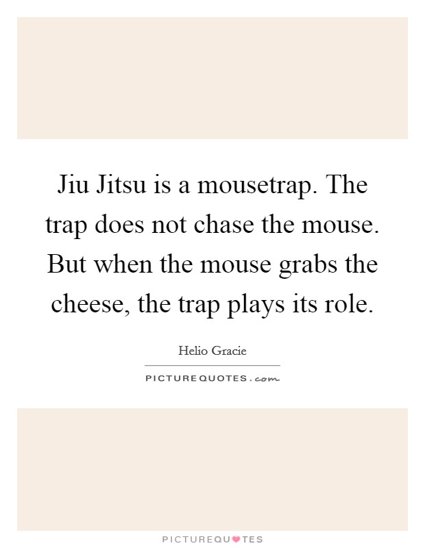 Jiu Jitsu is a mousetrap. The trap does not chase the mouse. But when the mouse grabs the cheese, the trap plays its role Picture Quote #1