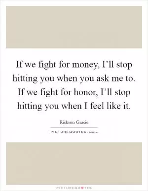 If we fight for money, I’ll stop hitting you when you ask me to. If we fight for honor, I’ll stop hitting you when I feel like it Picture Quote #1