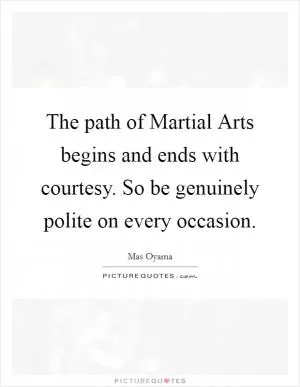 The path of Martial Arts begins and ends with courtesy. So be genuinely polite on every occasion Picture Quote #1