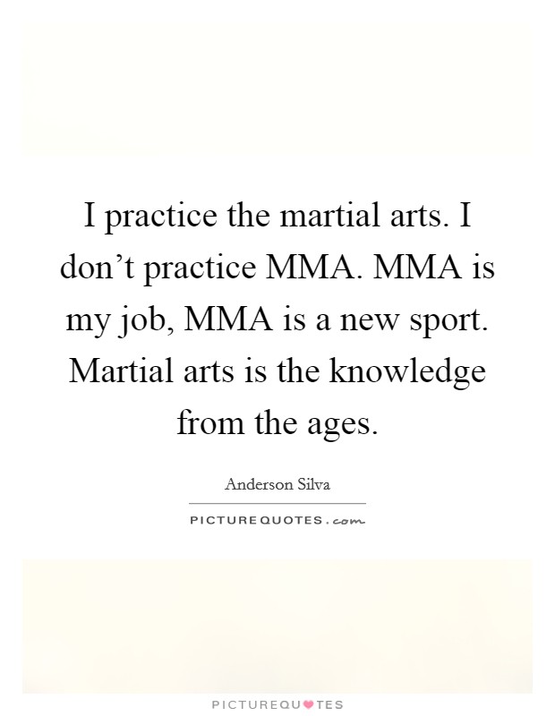 I practice the martial arts. I don't practice MMA. MMA is my job, MMA is a new sport. Martial arts is the knowledge from the ages Picture Quote #1