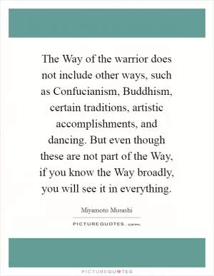 The Way of the warrior does not include other ways, such as Confucianism, Buddhism, certain traditions, artistic accomplishments, and dancing. But even though these are not part of the Way, if you know the Way broadly, you will see it in everything Picture Quote #1