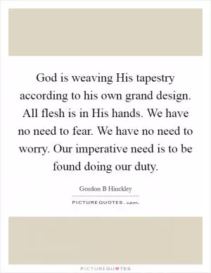 God is weaving His tapestry according to his own grand design. All flesh is in His hands. We have no need to fear. We have no need to worry. Our imperative need is to be found doing our duty Picture Quote #1