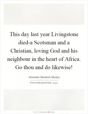 This day last year Livingstone died-a Scotsman and a Christian, loving God and his neighbour in the heart of Africa. Go thou and do likewise! Picture Quote #1