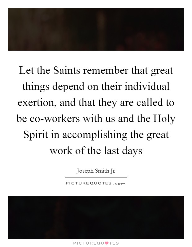 Let the Saints remember that great things depend on their individual exertion, and that they are called to be co-workers with us and the Holy Spirit in accomplishing the great work of the last days Picture Quote #1