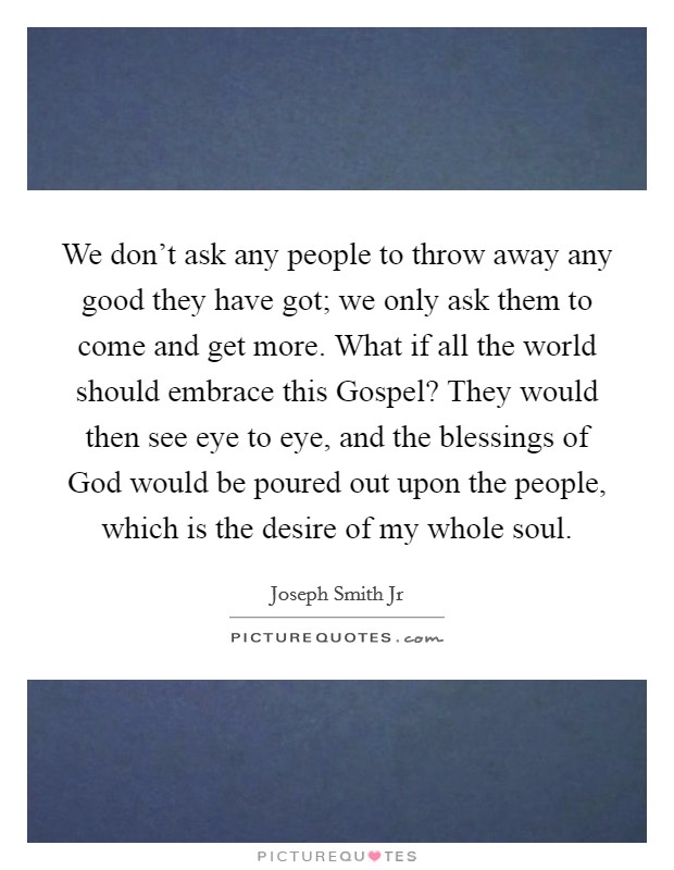 We don't ask any people to throw away any good they have got; we only ask them to come and get more. What if all the world should embrace this Gospel? They would then see eye to eye, and the blessings of God would be poured out upon the people, which is the desire of my whole soul Picture Quote #1