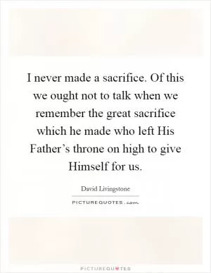 I never made a sacrifice. Of this we ought not to talk when we remember the great sacrifice which he made who left His Father’s throne on high to give Himself for us Picture Quote #1