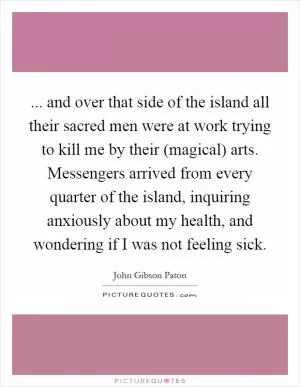 ... and over that side of the island all their sacred men were at work trying to kill me by their (magical) arts. Messengers arrived from every quarter of the island, inquiring anxiously about my health, and wondering if I was not feeling sick Picture Quote #1