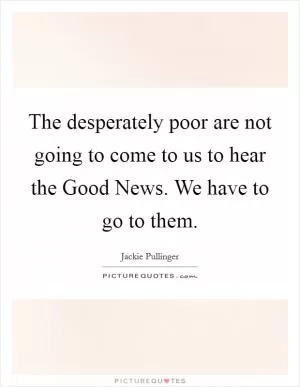 The desperately poor are not going to come to us to hear the Good News. We have to go to them Picture Quote #1