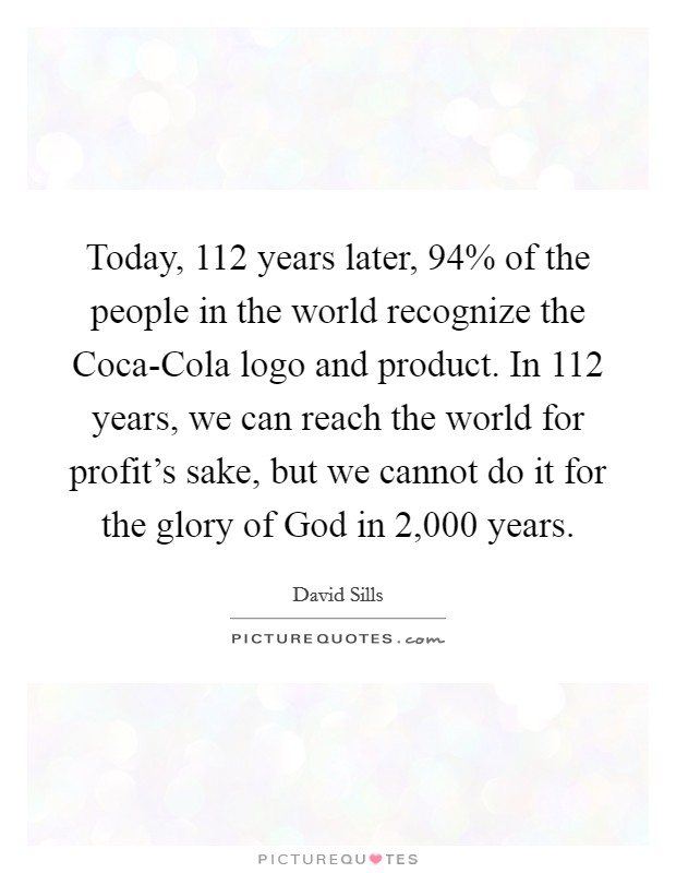 Today, 112 years later, 94% of the people in the world recognize the Coca-Cola logo and product. In 112 years, we can reach the world for profit's sake, but we cannot do it for the glory of God in 2,000 years Picture Quote #1