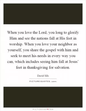 When you love the Lord, you long to glorify Him and see the nations fall at His feet in worship. When you love your neighbor as yourself, you share the gospel with him and seek to meet his needs in every way you can, which includes seeing him fall at Jesus’ feet in thanksgiving for salvation Picture Quote #1