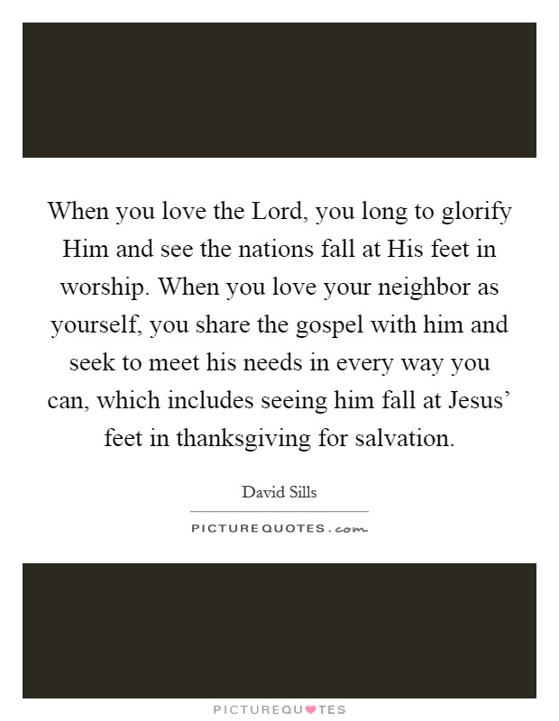 When you love the Lord, you long to glorify Him and see the nations fall at His feet in worship. When you love your neighbor as yourself, you share the gospel with him and seek to meet his needs in every way you can, which includes seeing him fall at Jesus' feet in thanksgiving for salvation Picture Quote #1