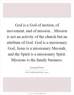 God is a God of motion, of movement, and of mission... Mission is not an activity of the church but an attribute of God. God is a missionary God, Jesus is a missionary Messiah, and the Spirit is a missionary Spirit. Missions is the family business Picture Quote #1