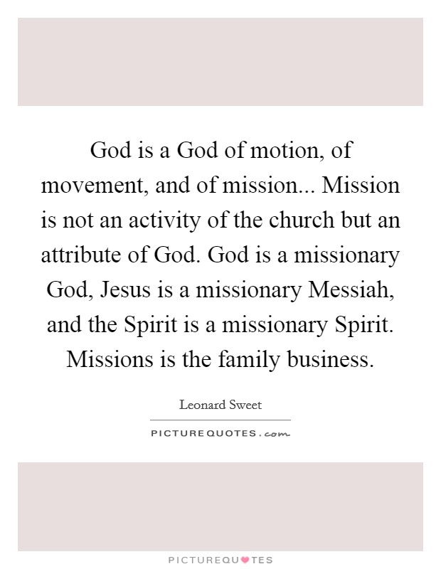 God is a God of motion, of movement, and of mission... Mission is not an activity of the church but an attribute of God. God is a missionary God, Jesus is a missionary Messiah, and the Spirit is a missionary Spirit. Missions is the family business Picture Quote #1