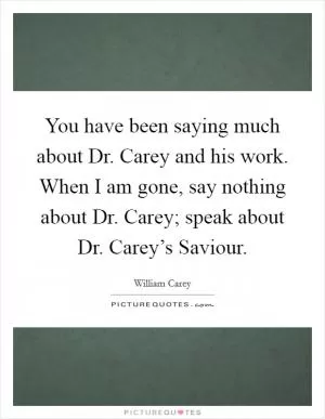 You have been saying much about Dr. Carey and his work. When I am gone, say nothing about Dr. Carey; speak about Dr. Carey’s Saviour Picture Quote #1