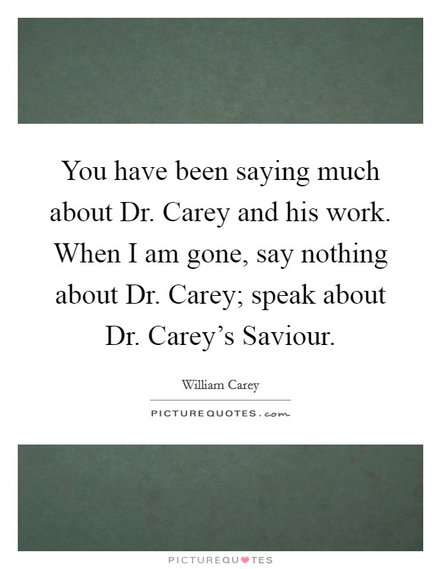 You have been saying much about Dr. Carey and his work. When I am gone, say nothing about Dr. Carey; speak about Dr. Carey's Saviour Picture Quote #1