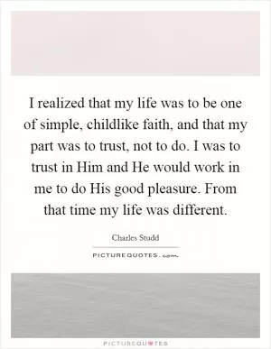 I realized that my life was to be one of simple, childlike faith, and that my part was to trust, not to do. I was to trust in Him and He would work in me to do His good pleasure. From that time my life was different Picture Quote #1