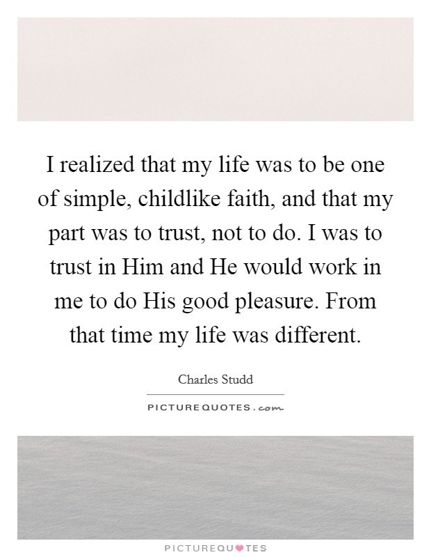 I realized that my life was to be one of simple, childlike faith, and that my part was to trust, not to do. I was to trust in Him and He would work in me to do His good pleasure. From that time my life was different Picture Quote #1