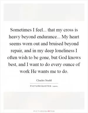 Sometimes I feel... that my cross is heavy beyond endurance... My heart seems worn out and bruised beyond repair, and in my deep loneliness I often wish to be gone, but God knows best, and I want to do every ounce of work He wants me to do Picture Quote #1
