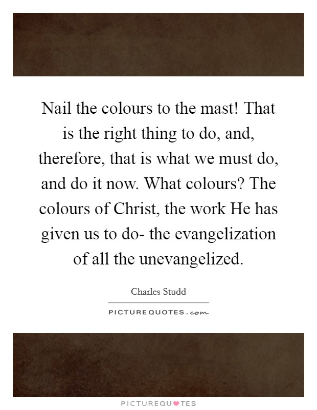 Nail the colours to the mast! That is the right thing to do, and, therefore, that is what we must do, and do it now. What colours? The colours of Christ, the work He has given us to do- the evangelization of all the unevangelized Picture Quote #1