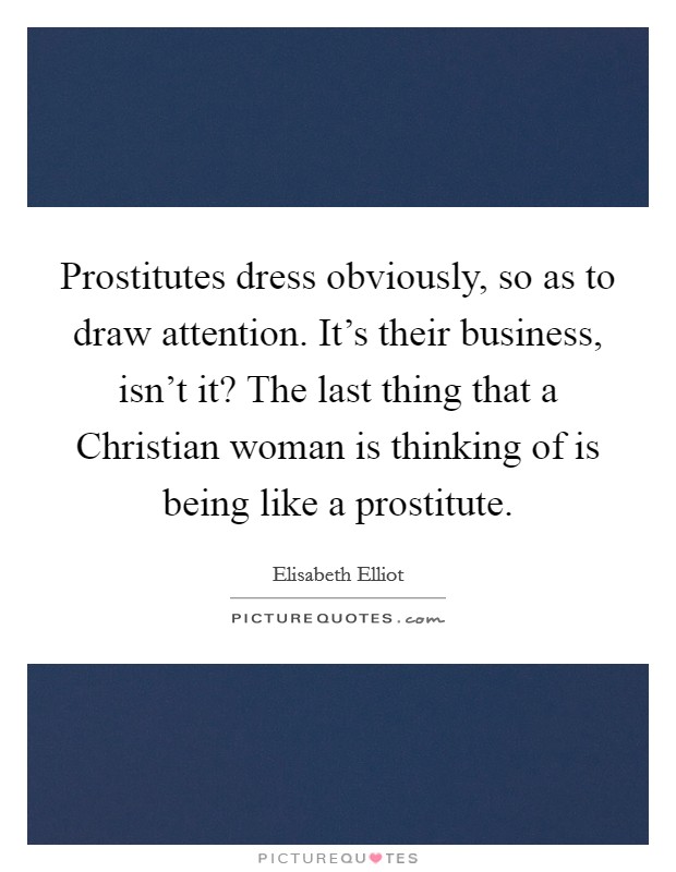 Prostitutes dress obviously, so as to draw attention. It's their business, isn't it? The last thing that a Christian woman is thinking of is being like a prostitute Picture Quote #1