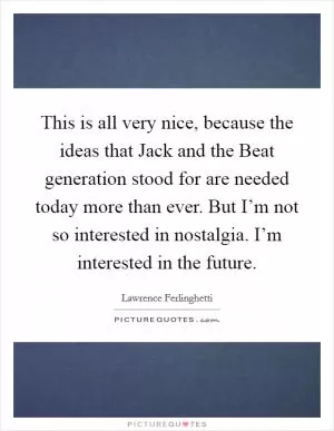 This is all very nice, because the ideas that Jack and the Beat generation stood for are needed today more than ever. But I’m not so interested in nostalgia. I’m interested in the future Picture Quote #1