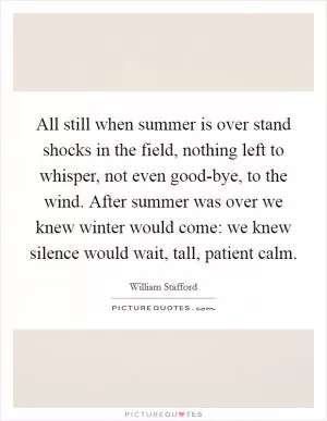 All still when summer is over stand shocks in the field, nothing left to whisper, not even good-bye, to the wind. After summer was over we knew winter would come: we knew silence would wait, tall, patient calm Picture Quote #1