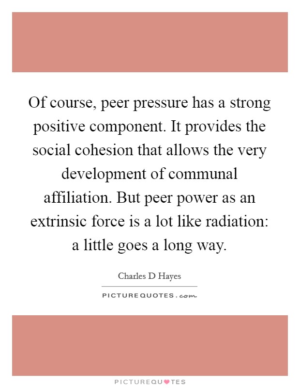 Of course, peer pressure has a strong positive component. It provides the social cohesion that allows the very development of communal affiliation. But peer power as an extrinsic force is a lot like radiation: a little goes a long way Picture Quote #1