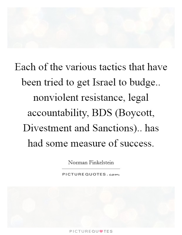 Each of the various tactics that have been tried to get Israel to budge.. nonviolent resistance, legal accountability, BDS (Boycott, Divestment and Sanctions).. has had some measure of success Picture Quote #1