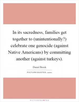 In its sacredness, families get together to (unintentionally?) celebrate one genocide (against Native Americans) by committing another (against turkeys) Picture Quote #1