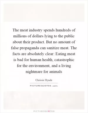 The meat industry spends hundreds of millions of dollars lying to the public about their product. But no amount of false propaganda can sanitize meat. The facts are absolutely clear: Eating meat is bad for human health, catastrophic for the environment, and a living nightmare for animals Picture Quote #1