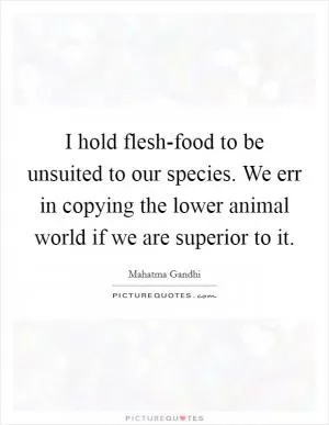 I hold flesh-food to be unsuited to our species. We err in copying the lower animal world if we are superior to it Picture Quote #1
