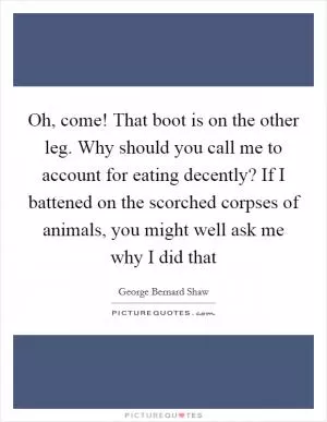 Oh, come! That boot is on the other leg. Why should you call me to account for eating decently? If I battened on the scorched corpses of animals, you might well ask me why I did that Picture Quote #1